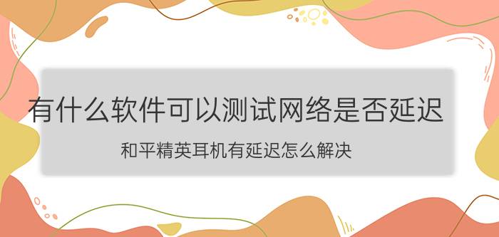 有什么软件可以测试网络是否延迟 和平精英耳机有延迟怎么解决？